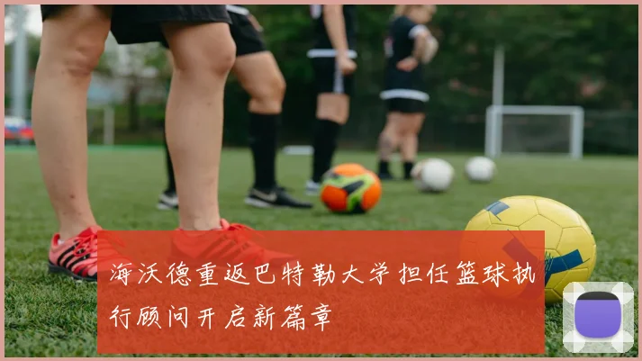 海沃德重返巴特勒大学担任篮球执行顾问开启新篇章