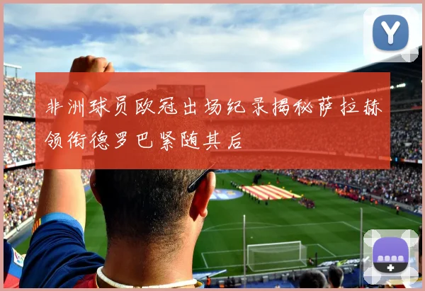 非洲球员欧冠出场纪录揭秘萨拉赫领衔德罗巴紧随其后