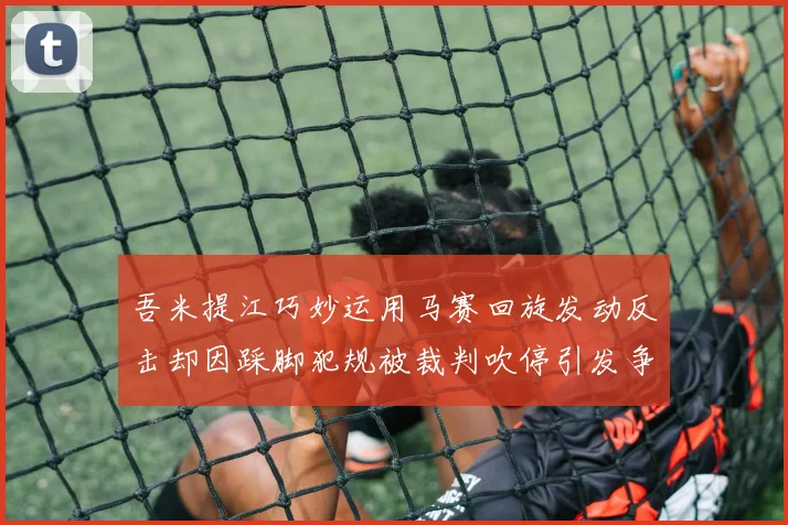 吾米提江巧妙运用马赛回旋发动反击却因踩脚犯规被裁判吹停引发争议