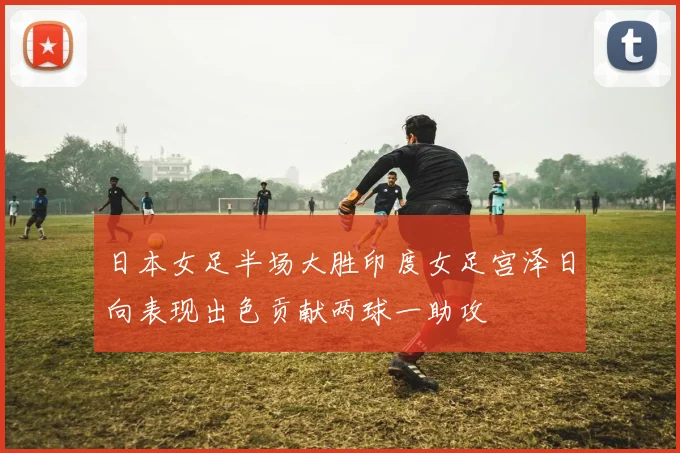 日本女足半场大胜印度女足宫泽日向表现出色贡献两球一助攻