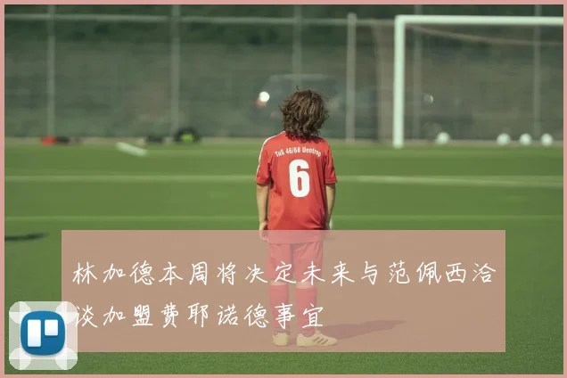 林加德本周将决定未来与范佩西洽谈加盟费耶诺德事宜