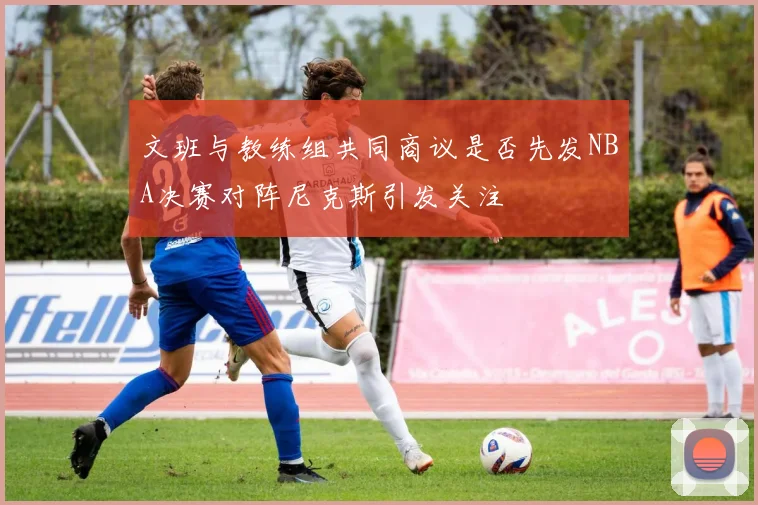 文班与教练组共同商议是否先发NBA决赛对阵尼克斯引发关注