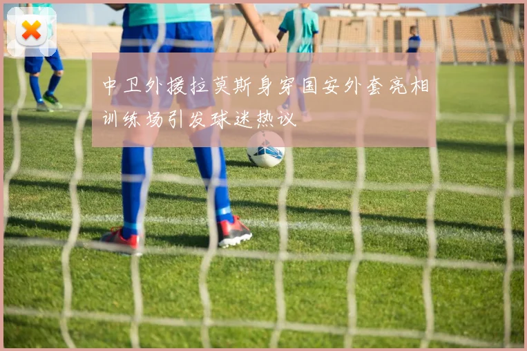 中卫外援拉莫斯身穿国安外套亮相训练场引发球迷热议