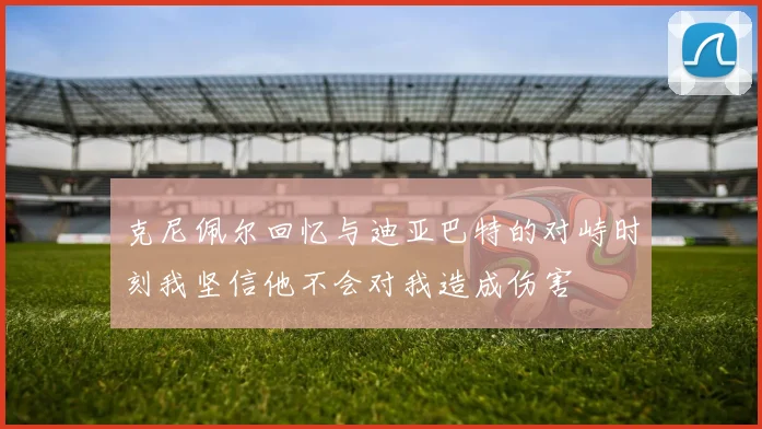 克尼佩尔回忆与迪亚巴特的对峙时刻我坚信他不会对我造成伤害