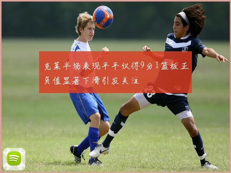 克莱半场表现平平仅得9分1篮板正负值显著下滑引发关注