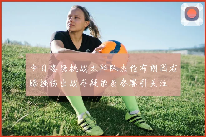 今日客场挑战太阳队杰伦布朗因右膝挫伤出战存疑能否参赛引关注