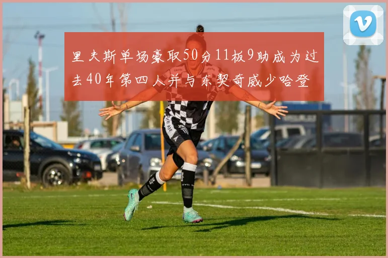 里夫斯单场豪取50分11板9助成为过去40年第四人并与东契奇威少哈登并肩