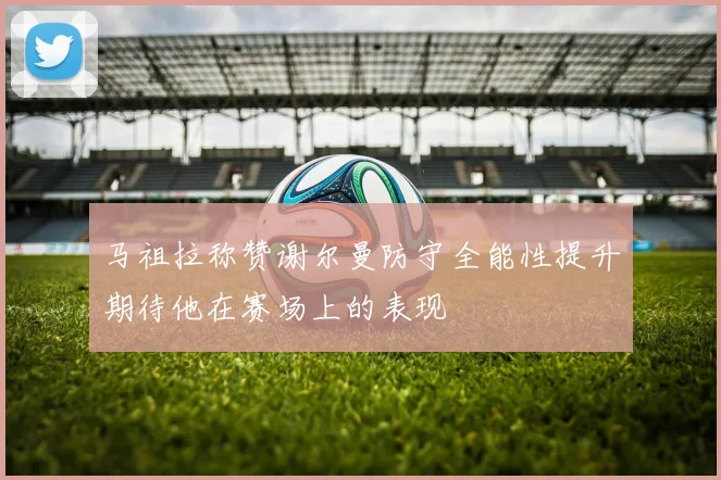 马祖拉称赞谢尔曼防守全能性提升期待他在赛场上的表现