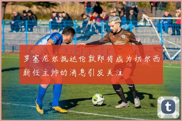 罗塞尼尔抵达伦敦即将成为切尔西新任主帅的消息引发关注