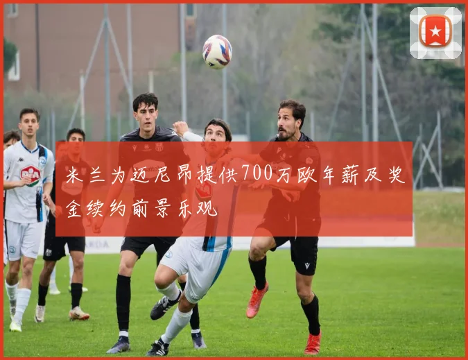 米兰为迈尼昂提供700万欧年薪及奖金续约前景乐观