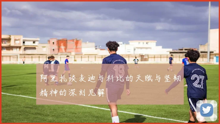 阿里扎谈麦迪与科比的天赋与坚韧精神的深刻见解