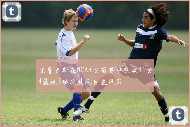 克鲁克斯在NCAA女篮赛中狂砍41分4篮板3助攻展现巨星风采