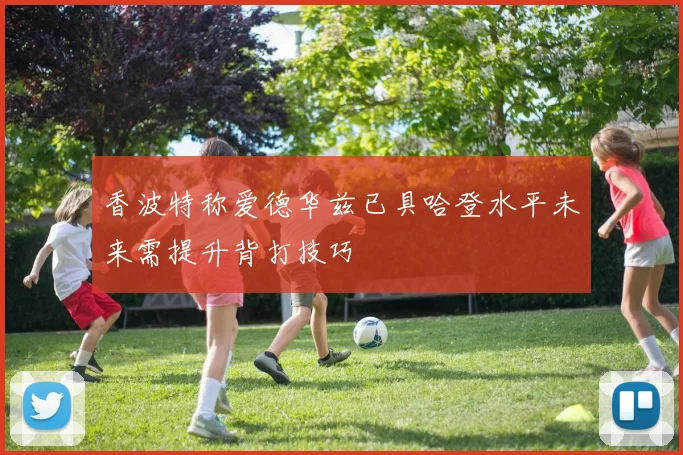 香波特称爱德华兹已具哈登水平未来需提升背打技巧
