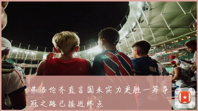 弗洛伦齐直言国米实力更胜一筹争冠之路已接近终点