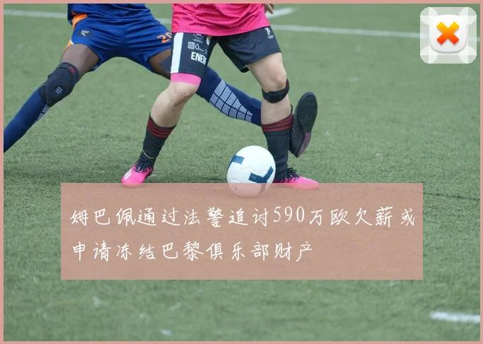 姆巴佩通过法警追讨590万欧欠薪或申请冻结巴黎俱乐部财产
