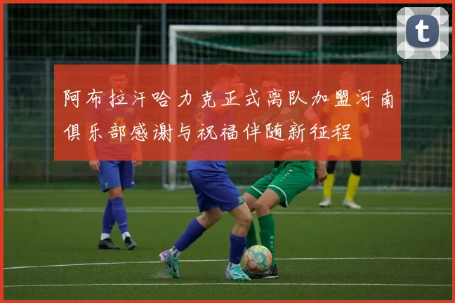 阿布拉汗哈力克正式离队加盟河南俱乐部感谢与祝福伴随新征程