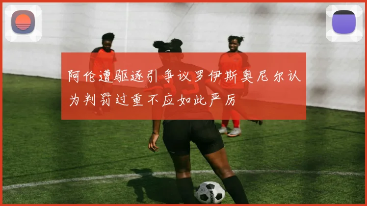 阿伦遭驱逐引争议罗伊斯奥尼尔认为判罚过重不应如此严厉