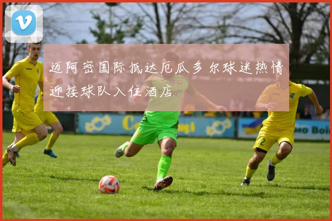 迈阿密国际抵达厄瓜多尔球迷热情迎接球队入住酒店