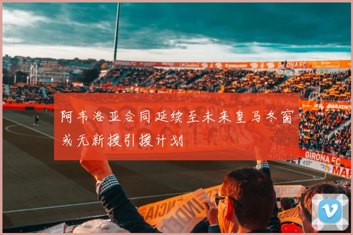 阿韦洛亚合同延续至未来皇马冬窗或无新援引援计划