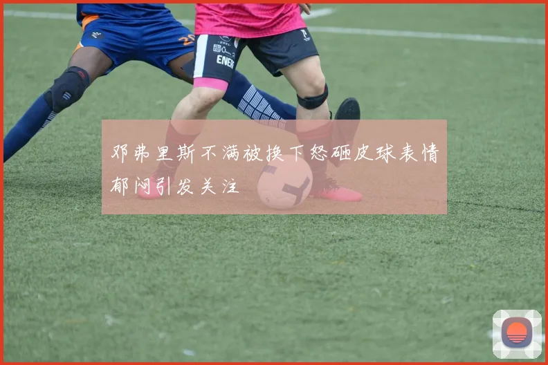 邓弗里斯不满被换下怒砸皮球表情郁闷引发关注