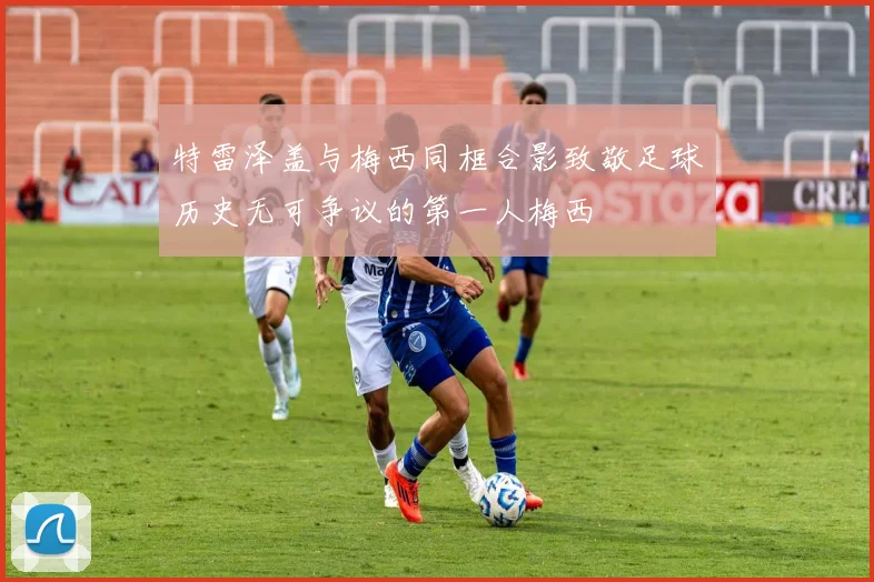 特雷泽盖与梅西同框合影致敬足球历史无可争议的第一人梅西