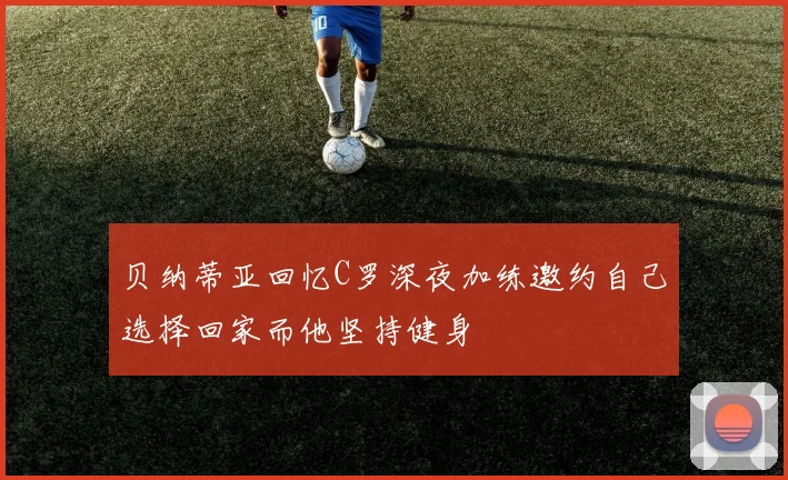 贝纳蒂亚回忆C罗深夜加练邀约自己选择回家而他坚持健身