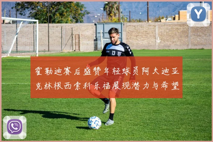 霍勒迪赛后盛赞年轻球员阿夫迪亚克林根西索科乐福展现潜力与希望