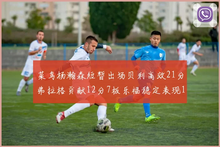 菜鸟杨瀚森短暂出场贝利高效21分弗拉格贡献12分7板乐福稳定表现13投13分