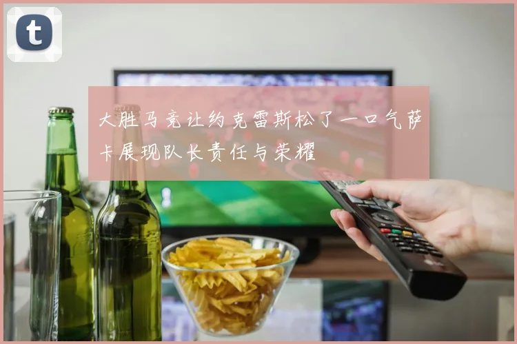 大胜马竞让约克雷斯松了一口气萨卡展现队长责任与荣耀