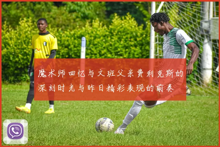 魔术师回忆与文班父亲费利克斯的深刻时光与昨日精彩表现的前奏