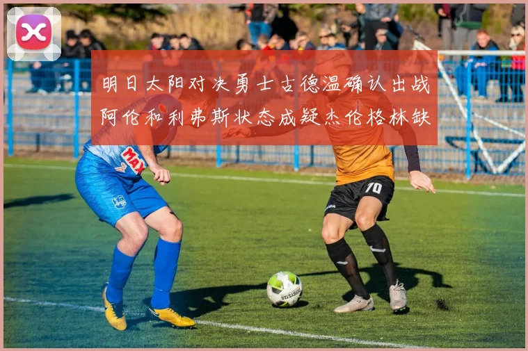 明日太阳对决勇士古德温确认出战阿伦和利弗斯状态成疑杰伦格林缺席比赛