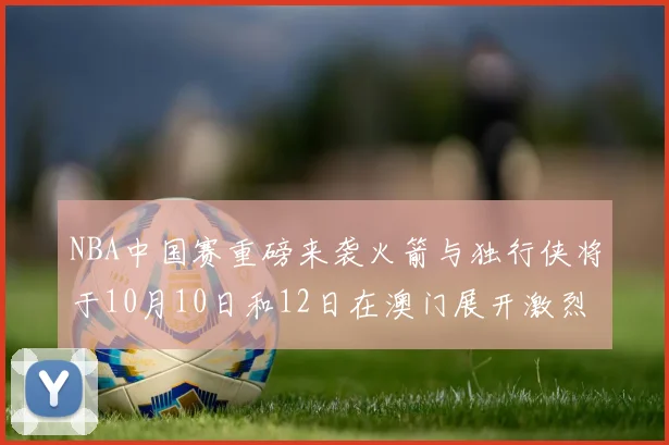 NBA中国赛重磅来袭火箭与独行侠将于10月10日和12日在澳门展开激烈对决